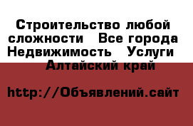 Строительство любой сложности - Все города Недвижимость » Услуги   . Алтайский край